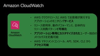 Amazon CloudWatch
• AWS クラウドリソースと AWS でお客様が実行する
アプリケーションのモニタリングサービス
• リソース使用率、動作パフォーマンス、全体的な
リソース消費パターンを可視化
• アプリケーション専用にカ...