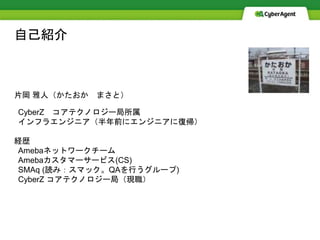 自己紹介
片岡 雅人（かたおか まさと）
CyberZ コアテクノロジー局所属
インフラエンジニア（半年前にエンジニアに復帰）
経歴
Amebaネットワークチーム
Amebaカスタマーサービス(CS)
SMAq (読み：スマック。QAを行うグループ)
CyberZ コアテクノロジー局（現職）
 