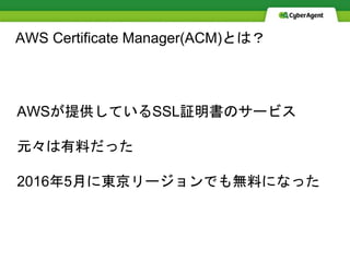AWS Certificate Manager(ACM)とは？
AWSが提供しているSSL証明書のサービス
元々は有料だった
2016年5月に東京リージョンでも無料になった
 