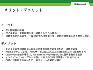 メリット・デメリット
メリット
• SSL証明書が無料！
• ワイルドカード証明書も発行可能！もちろん無料！
• 自動更新されるので、一度設定すれば作業不要。更新時の作業ミスも発生しない。
デメリット
• ドメインの管理者によるSSL証明書の承認が必要なため、連携が必要
• Akamaiやオンプレ等、AWSサービス(ELB/ALB/CloudFront)以外では利用不可
• CloudFrontを使う場合は、US East (N. Virginia)でのSSL証明書発行も必要
• オンラインバンキングなどで使われる「EV SSL証明書」には使えない
• SHA-1が利用できないため、ガラケーへの対応が弱い
 