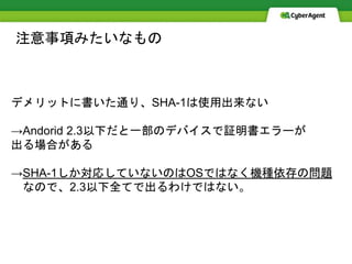 注意事項みたいなもの
デメリットに書いた通り、SHA-1は使用出来ない
→Andorid 2.3以下だと一部のデバイスで証明書エラーが
出る場合がある
→SHA-1しか対応していないのはOSではなく機種依存の問題
なので、2.3以下全てで出るわけではない。
 