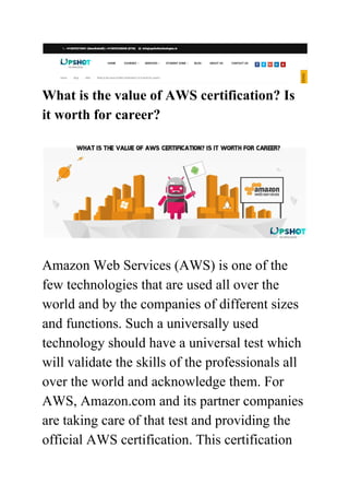 What is the value of AWS certification? Is
it worth for career?
Amazon Web Services (AWS) is one of the
few technologies that are used all over the
world and by the companies of different sizes
and functions. Such a universally used
technology should have a universal test which
will validate the skills of the professionals all
over the world and acknowledge them. For
AWS, Amazon.com and its partner companies
are taking care of that test and providing the
official AWS certification. This certification
 