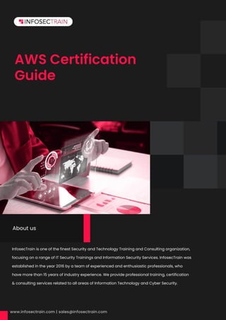 AWS Certification
Guide
InfosecTrain is one of the finest Security and Technology Training and Consulting organization,
focusing on a range of IT Security Trainings and Information Security Services. InfosecTrain was
established in the year 2016 by a team of experienced and enthusiastic professionals, who
have more than 15 years of industry experience. We provide professional training, certification
& consulting services related to all areas of Information Technology and Cyber Security.
About us
 