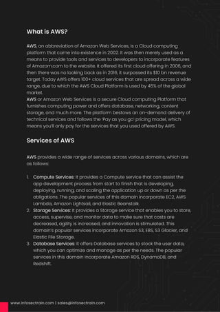 What is AWS?
AWS, an abbreviation of Amazon Web Services, is a Cloud computing
platform that came into existence in 2002. It was then merely used as a
means to provide tools and services to developers to incorporate features
of Amazom.com to the website. It offered its first cloud offering in 2006, and
then there was no looking back as in 2016, it surpassed its $10 bn revenue
target. Today AWS offers 100+ cloud services that are spread across a wide
range, due to which the AWS Cloud Platform is used by 45% of the global
market.
AWS or Amazon Web Services is a secure Cloud computing Platform that
furnishes computing power and offers database, networking, content
storage, and much more. The platform bestows an on-demand delivery of
technical services and follows the ‘Pay as you go’ pricing model, which
means you’ll only pay for the services that you used offered by AWS.
Services of AWS
AWS provides a wide range of services across various domains, which are
as follows:
1. Compute Services: It provides a Compute service that can assist the
app development process from start to finish that is developing,
deploying, running, and scaling the application up or down as per the
obligations. The popular services of this domain incorporate EC2, AWS
Lambda, Amazon Lightsail, and Elastic Beanstalk.
2. Storage Services: It provides a Storage service that enables you to store,
access, supervise, and monitor data to make sure that costs are
decreased, agility is increased, and innovation is stimulated. This
domain’s popular services incorporate Amazon S3, EBS, S3 Glacier, and
Elastic File Storage.
3. Database Services: It offers Database services to stock the user data,
which you can optimize and manage as per the needs. The popular
services in this domain incorporate Amazon RDS, DynamoDB, and
Redshift.
 