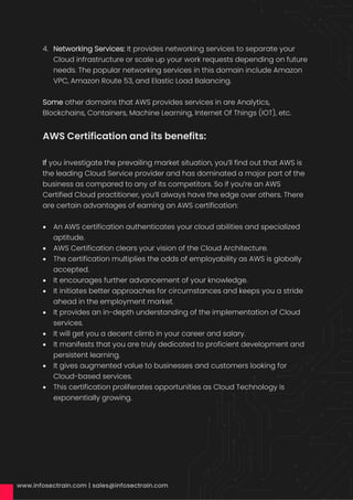 4. Networking Services: It provides networking services to separate your
Cloud infrastructure or scale up your work requests depending on future
needs. The popular networking services in this domain include Amazon
VPC, Amazon Route 53, and Elastic Load Balancing.
Some other domains that AWS provides services in are Analytics,
Blockchains, Containers, Machine Learning, Internet Of Things (IOT), etc.
AWS Certification and its benefits:
If you investigate the prevailing market situation, you’ll find out that AWS is
the leading Cloud Service provider and has dominated a major part of the
business as compared to any of its competitors. So if you’re an AWS
Certified Cloud practitioner, you’ll always have the edge over others. There
are certain advantages of earning an AWS certification:
• An AWS certification authenticates your cloud abilities and specialized
aptitude.
• AWS Certification clears your vision of the Cloud Architecture.
• The certification multiplies the odds of employability as AWS is globally
accepted.
• It encourages further advancement of your knowledge.
• It initiates better approaches for circumstances and keeps you a stride
ahead in the employment market.
• It provides an in-depth understanding of the implementation of Cloud
services.
• It will get you a decent climb in your career and salary.
• It manifests that you are truly dedicated to proficient development and
persistent learning.
• It gives augmented value to businesses and customers looking for
Cloud-based services.
• This certification proliferates opportunities as Cloud Technology is
exponentially growing.
 