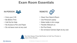 ©LTIMindtree | Privileged and Confidential 2024
IN-PERSON
• Carry your 3 ID
• Be Before Time
• Call Out for Help
• No Access to Pen and Paper
• Do not leave room at any cost
REMOTE
• Clean Your Desk & Room
• Use Personal Laptop
• Water bottle in Arm range
• Flexible Webcam.zx
• Do Pre-Check
• Do not leave Camera Sight at any cost
Exam Room Essentials
You Can Always Press Bell Button to Call Your Proctor in
Case of Any Doubts
 