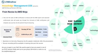 Knowledge Management COE presents
Q4FY24 Xternal Partner (XP) Day
From Novice to AWS Ninja
 Dive into the realm of AWS certification to interact with the AWS experts and seasoned
professionals who will guide you through the intricacies of AWS certifications and
empower your journey into the world of Cloud Computing.
Are you an expert in your field? We would be glad to have you present in one of
our DT/ET sessions! Kindly reach out to your group's KM Anchor or write to us at
km.coe@ltimindtree.com
• Questions on chat only. Responses by the speaker/moderator after the presentation.
• Session recording will be available in meeting chat post the session
Thursday, 29th Feb
8:00-8:45 p.m. IST
Introductions:
Case Study:
Q&A:
5 mins
25 mins
15 mins
Ranjinni K
Joshe
Ashutosh Dixit
 