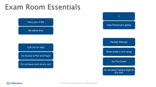 ©LTIMindtree | Privileged and Confidential 2024
Exam Room Essentials
Carry your 3 IDs
Be before time
Call Out for Help
No Access to Pen and Paper
Do not leave room at any cost
c
Use Personal Laptop
Flexible Webcam
Water bottle in Arm range
Do Pre-Check
Do not leave Camera Sight at
any cost
 
