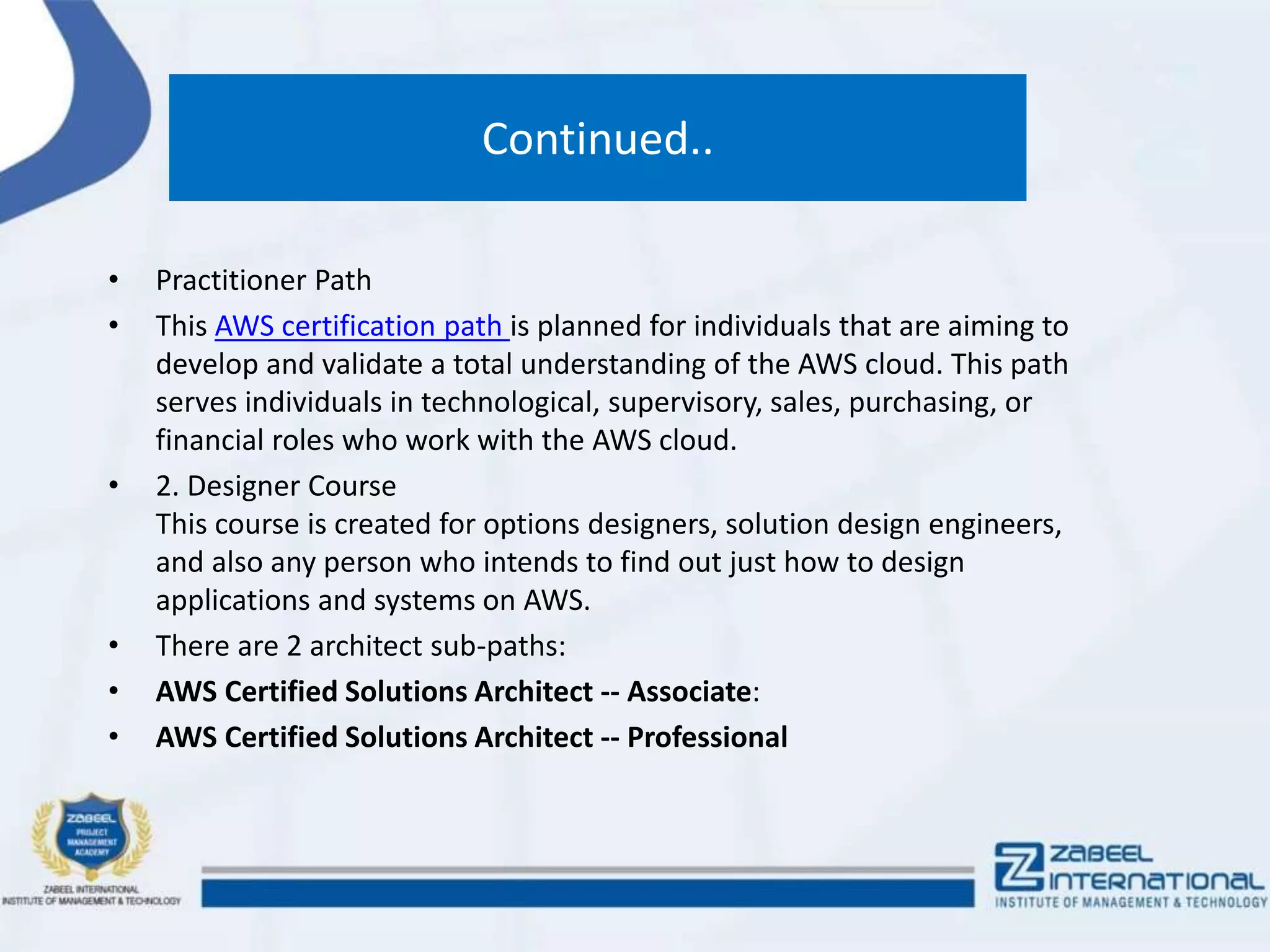 Continued..
• Practitioner Path
• This AWS certification path is planned for individuals that are aiming to
develop and validate a total understanding of the AWS cloud. This path
serves individuals in technological, supervisory, sales, purchasing, or
financial roles who work with the AWS cloud.
• 2. Designer Course
This course is created for options designers, solution design engineers,
and also any person who intends to find out just how to design
applications and systems on AWS.
• There are 2 architect sub-paths:
• AWS Certified Solutions Architect -- Associate:
• AWS Certified Solutions Architect -- Professional
 