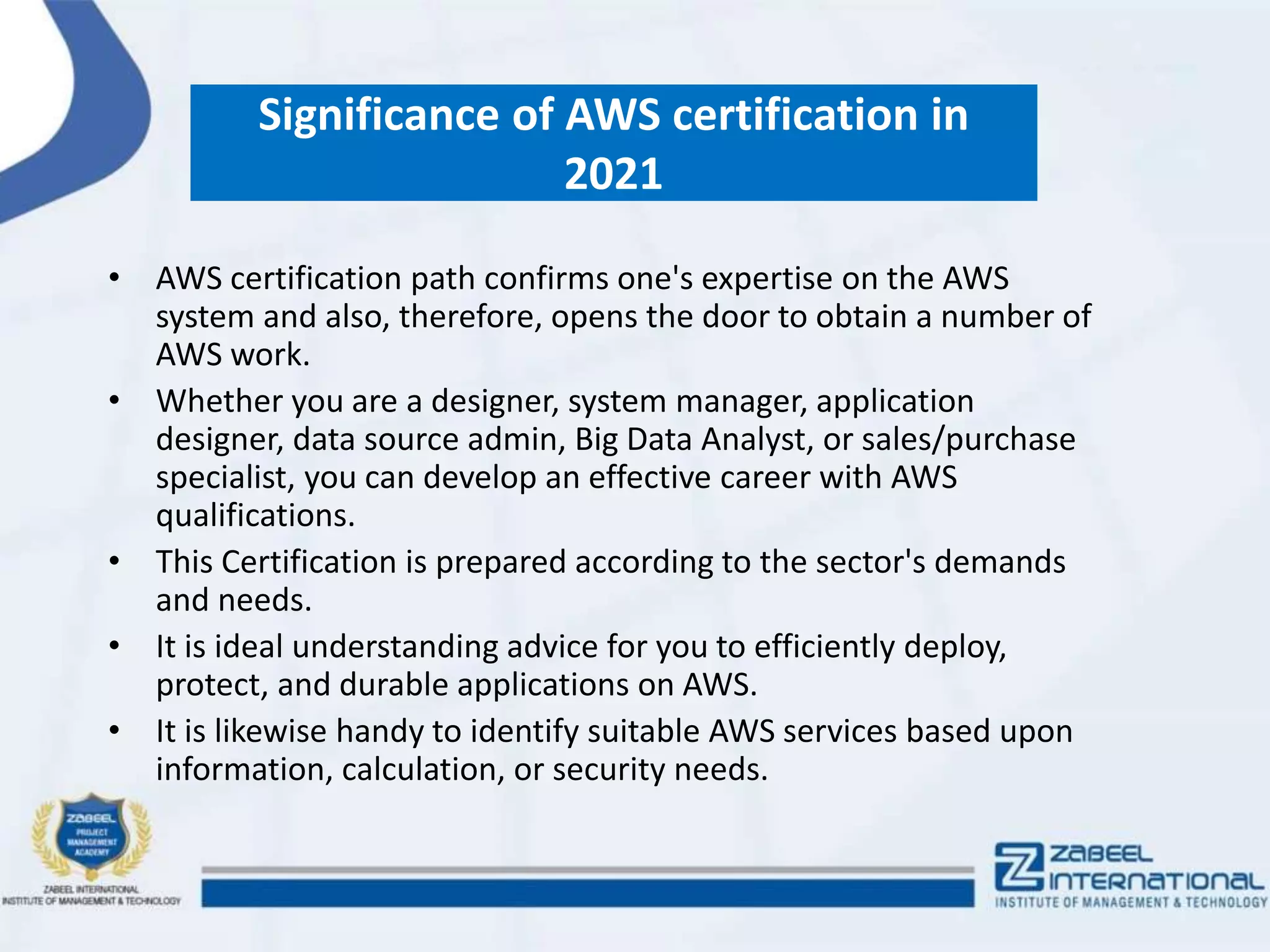 Significance of AWS certification in
2021
• AWS certification path confirms one's expertise on the AWS
system and also, therefore, opens the door to obtain a number of
AWS work.
• Whether you are a designer, system manager, application
designer, data source admin, Big Data Analyst, or sales/purchase
specialist, you can develop an effective career with AWS
qualifications.
• This Certification is prepared according to the sector's demands
and needs.
• It is ideal understanding advice for you to efficiently deploy,
protect, and durable applications on AWS.
• It is likewise handy to identify suitable AWS services based upon
information, calculation, or security needs.
 