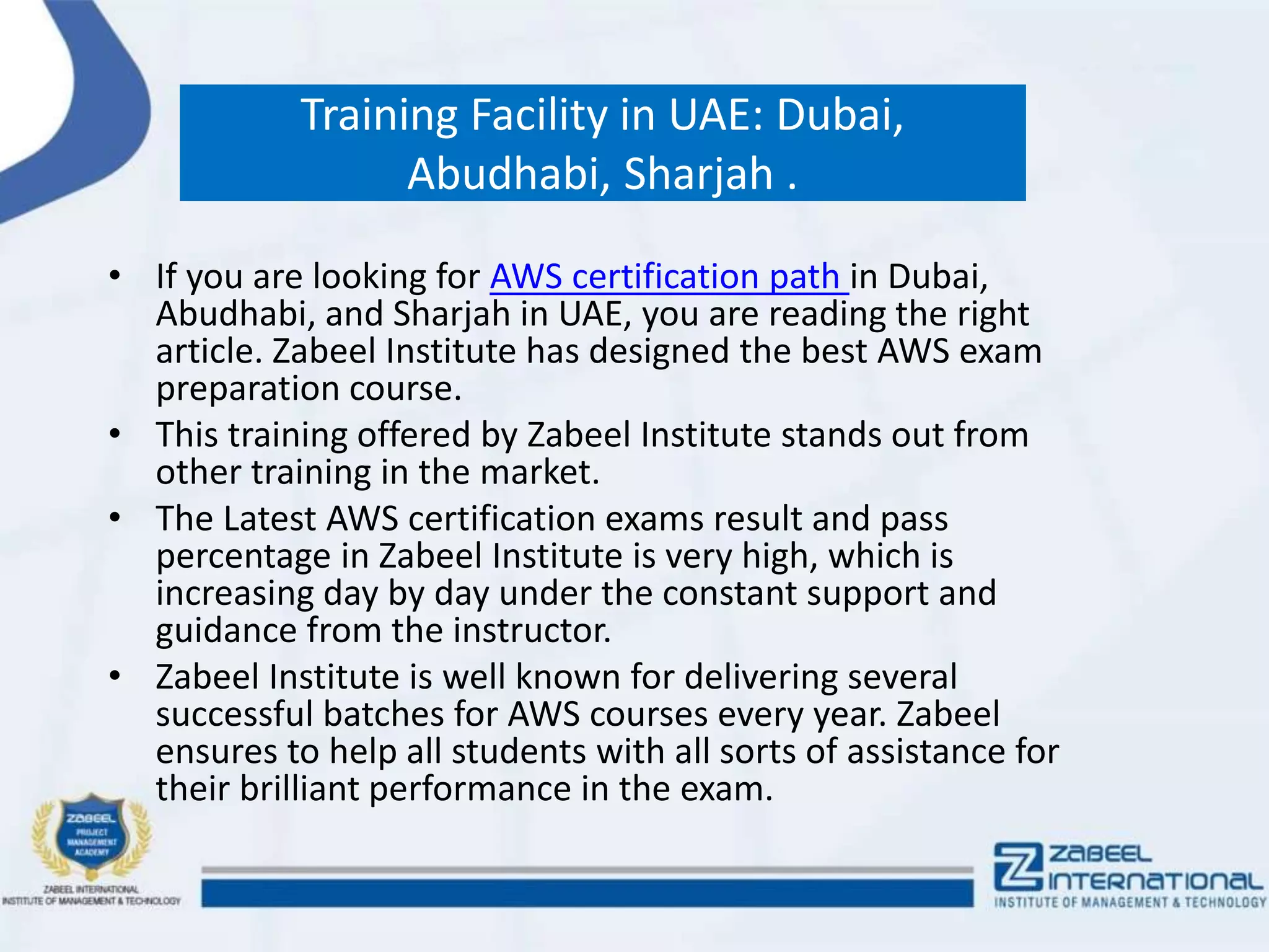 Training Facility in UAE: Dubai,
Abudhabi, Sharjah .
• If you are looking for AWS certification path in Dubai,
Abudhabi, and Sharjah in UAE, you are reading the right
article. Zabeel Institute has designed the best AWS exam
preparation course.
• This training offered by Zabeel Institute stands out from
other training in the market.
• The Latest AWS certification exams result and pass
percentage in Zabeel Institute is very high, which is
increasing day by day under the constant support and
guidance from the instructor.
• Zabeel Institute is well known for delivering several
successful batches for AWS courses every year. Zabeel
ensures to help all students with all sorts of assistance for
their brilliant performance in the exam.
 