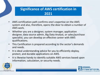 Significance of AWS certification in
2021
• AWS certification path confirms one's expertise on the AWS
system and also, therefore, opens the door to obtain a number of
AWS work.
• Whether you are a designer, system manager, application
designer, data source admin, Big Data Analyst, or sales/purchase
specialist, you can develop an effective career with AWS
qualifications.
• This Certification is prepared according to the sector's demands
and needs.
• It is ideal understanding advice for you to efficiently deploy,
protect, and durable applications on AWS.
• It is likewise handy to identify suitable AWS services based upon
information, calculation, or security needs.
 