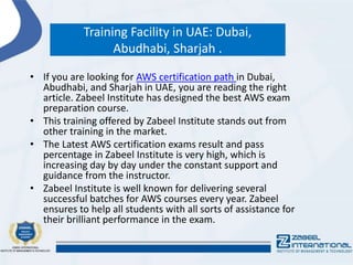 Training Facility in UAE: Dubai,
Abudhabi, Sharjah .
• If you are looking for AWS certification path in Dubai,
Abudhabi, and Sharjah in UAE, you are reading the right
article. Zabeel Institute has designed the best AWS exam
preparation course.
• This training offered by Zabeel Institute stands out from
other training in the market.
• The Latest AWS certification exams result and pass
percentage in Zabeel Institute is very high, which is
increasing day by day under the constant support and
guidance from the instructor.
• Zabeel Institute is well known for delivering several
successful batches for AWS courses every year. Zabeel
ensures to help all students with all sorts of assistance for
their brilliant performance in the exam.
 