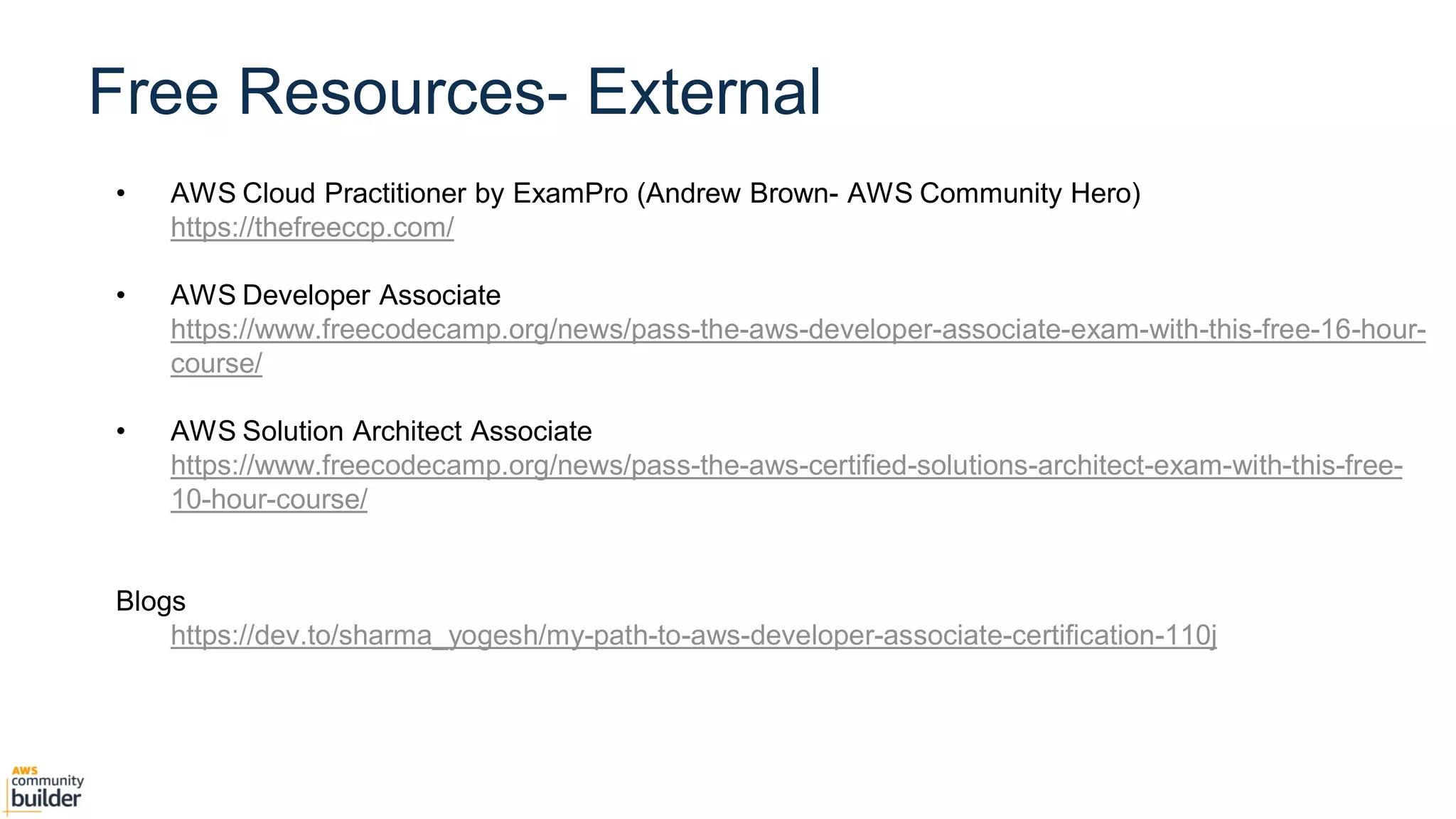 Agenda
• AWS Cloud Practitioner by ExamPro (Andrew Brown- AWS Community Hero)
https://thefreeccp.com/
• AWS Developer Associate
https://www.freecodecamp.org/news/pass-the-aws-developer-associate-exam-with-this-free-16-hour-
course/
• AWS Solution Architect Associate
https://www.freecodecamp.org/news/pass-the-aws-certified-solutions-architect-exam-with-this-free-
10-hour-course/
Blogs
https://dev.to/sharma_yogesh/my-path-to-aws-developer-associate-certification-110j
Free Resources- External
 