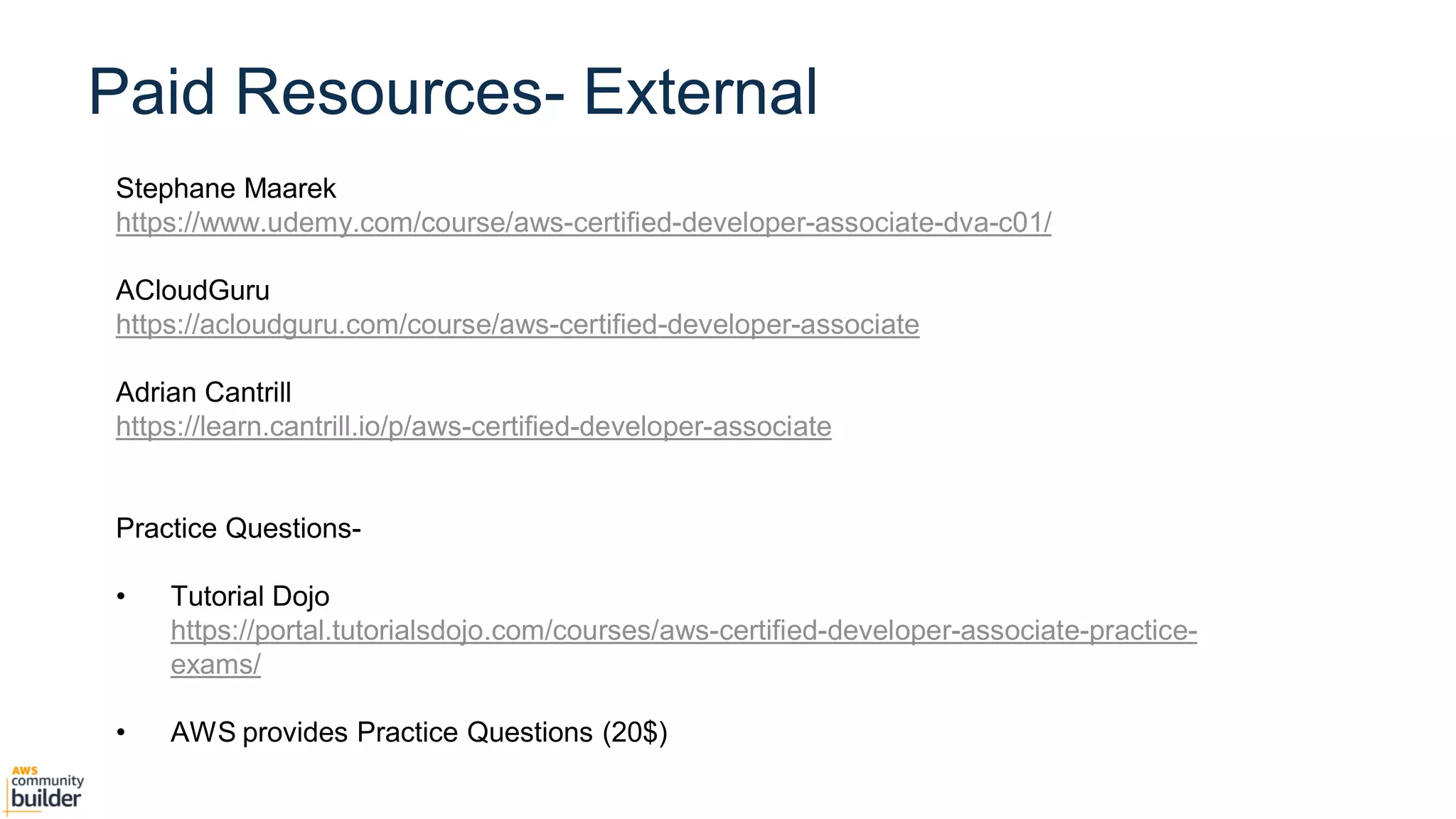 Agenda
Stephane Maarek
https://www.udemy.com/course/aws-certified-developer-associate-dva-c01/
ACloudGuru
https://acloudguru.com/course/aws-certified-developer-associate
Adrian Cantrill
https://learn.cantrill.io/p/aws-certified-developer-associate
Practice Questions-
• Tutorial Dojo
https://portal.tutorialsdojo.com/courses/aws-certified-developer-associate-practice-
exams/
• AWS provides Practice Questions (20$)
Paid Resources- External
 
