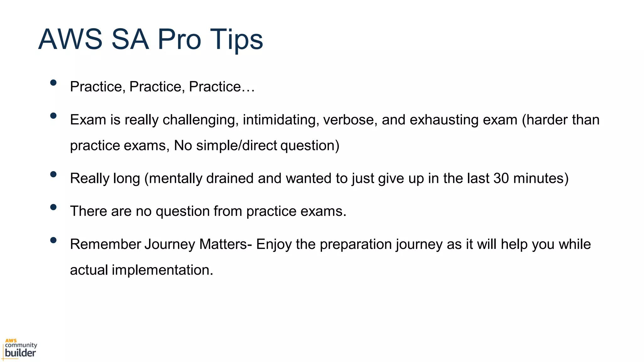 • Practice, Practice, Practice…
• Exam is really challenging, intimidating, verbose, and exhausting exam (harder than
practice exams, No simple/direct question)
• Really long (mentally drained and wanted to just give up in the last 30 minutes)
• There are no question from practice exams.
• Remember Journey Matters- Enjoy the preparation journey as it will help you while
actual implementation.
AWS SA Pro Tips
 