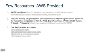Agenda
1. AWS Exam Guide- https://d1.awsstatic.com/training-and-certification/docs-dev-
associate/AWS-Certified-Developer-Associate_Exam-Guide.pdf
2. The AWS Training site provides free online content for a different expertise level. Search for
the free content and get trained from the AWS. Exam Readiness: AWS Certified Solutions
Architect – Professional https://www.aws.training/Details/eLearning?id=34737
3. Free AWS provided workshops-
https://workshops.aws/
https://awesome-aws-workshops.com/
https://learn-to-code.workshop.aws/
https://ecsworkshop.com/
Few Resources- AWS Provided
 