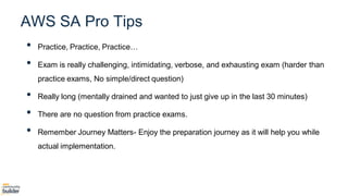 • Practice, Practice, Practice…
• Exam is really challenging, intimidating, verbose, and exhausting exam (harder than
practice exams, No simple/direct question)
• Really long (mentally drained and wanted to just give up in the last 30 minutes)
• There are no question from practice exams.
• Remember Journey Matters- Enjoy the preparation journey as it will help you while
actual implementation.
AWS SA Pro Tips
 