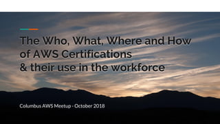The Who, What, Where and How
of AWS Certifications
& their use in the workforce
Columbus AWS Meetup - October 2018
 