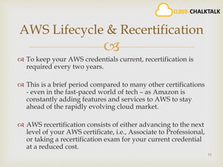 
 To keep your AWS credentials current, recertification is
required every two years.
 This is a brief period compared to many other certifications
- even in the fast-paced world of tech – as Amazon is
constantly adding features and services to AWS to stay
ahead of the rapidly evolving cloud market.
 AWS recertification consists of either advancing to the next
level of your AWS certificate, i.e., Associate to Professional,
or taking a recertification exam for your current credential
at a reduced cost.
11
AWS Lifecycle & Recertification
 