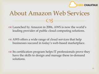 
 Launched by Amazon in 2006, AWS is now the world’s
leading provider of public cloud computing solutions.
 AWS offers a wide range of cloud services that help
businesses succeed in today’s web-based marketplace.
 Its certification program helps IT professionals prove they
have the skills to design and manage these in-demand
solutions.
13
About Amazon Web Services
 