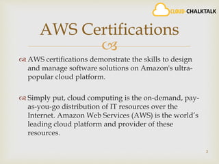 
 AWS certifications demonstrate the skills to design
and manage software solutions on Amazon's ultra-
popular cloud platform.
 Simply put, cloud computing is the on-demand, pay-
as-you-go distribution of IT resources over the
Internet. Amazon Web Services (AWS) is the world’s
leading cloud platform and provider of these
resources.
2
AWS Certifications
 