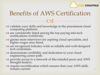 
 validate your skills and knowledge in the preeminent cloud
computing platform.
 are consistently listed among the top paying info-tech
certifications worldwide.
 garner more interviews for aspiring cloud specialists, and
higher wages once hired.
 are recognized industry-wide as reliable and well-designed
tech credentials.
 demonstrate credibility and dedication to your cloud
engineering career path.
 provide access to a network of like-minded peers and AWS
thought-leaders.
 require recertification which ensures that your AWS skills
remain current. 3
Benefits of AWS Certification
 