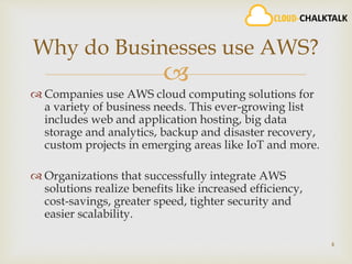 
 Companies use AWS cloud computing solutions for
a variety of business needs. This ever-growing list
includes web and application hosting, big data
storage and analytics, backup and disaster recovery,
custom projects in emerging areas like IoT and more.
 Organizations that successfully integrate AWS
solutions realize benefits like increased efficiency,
cost-savings, greater speed, tighter security and
easier scalability.
4
Why do Businesses use AWS?
 