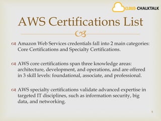 
 Amazon Web Services credentials fall into 2 main categories:
Core Certifications and Specialty Certifications.
 AWS core certifications span three knowledge areas:
architecture, development, and operations, and are offered
in 3 skill levels: foundational, associate, and professional.
 AWS specialty certifications validate advanced expertise in
targeted IT disciplines, such as information security, big
data, and networking.
5
AWS Certifications List
 