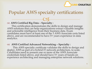  AWS Certified Big Data – Specialty :
This certification demonstrates the skills to design and manage
AWS solutions that can help organizations extract valuable insights
and actionable intelligence from their business data. Exam
candidates must have at least one of the 3 AWS Associate certs listed
above, and are recommended to have 5+ years experience in data
analytics.
 AWS Certified Advanced Networking – Specialty :
This AWS specialty certificate validates the skills to design and
deploy AWS as part of a hybrid IT network architecture, to scale.
Candidates need to possess one or more of the AWS Associate
credentials listed above, and should have 5+ years of hands-on
experience architecting and managing enterprise network solutions.
9
Popular AWS specialty certifications
 