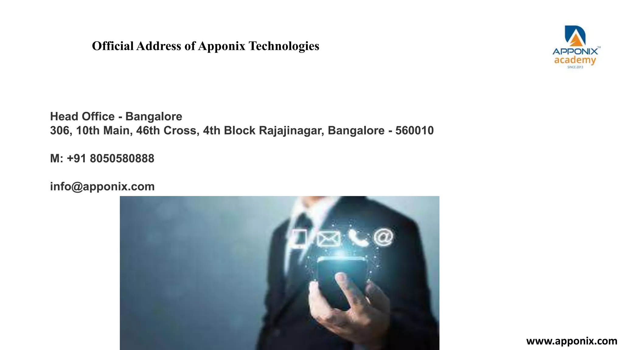 Official Address of Apponix Technologies
Head Office - Bangalore
306, 10th Main, 46th Cross, 4th Block Rajajinagar, Bangalore - 560010
M: +91 8050580888
info@apponix.com
www.apponix.com
 