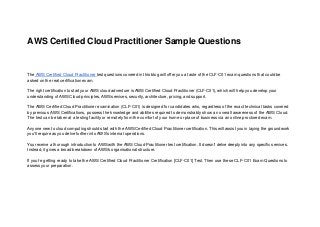 AWS Certified Cloud Practitioner Sample Questions
The AWS Certified Cloud Practitioner test questions covered in this blog will offer you a taste of the CLF-C01 exam questions that could be
asked on the real certification exam.
The right certification to start your AWS cloud adventure is AWS Certified Cloud Practitioner (CLF-C01), which will help you develop your
understanding of AWS Cloud principles, AWS services, security, architecture, pricing, and support.
The AWS Certified Cloud Practitioner examination (CLF-C01) is designed for candidates who, regardless of the exact technical tasks covered
by previous AWS Certifications, possess the knowledge and abilities required to demonstrably show an overall awareness of the AWS Cloud.
The test can be taken at a testing facility or remotely from the comfort of your home or place of business via an online proctored exam.
Anyone new to cloud computing should start with the AWS Certified Cloud Practitioner certification. This will assist you in laying the groundwork
you'll require as you delve further into AWS's internal operations.
You receive a thorough introduction to AWS with the AWS Cloud Practitioner test certification. It doesn't delve deeply into any specific services.
Instead, it gives a broad breakdown of AWS's organisational structure.
If you're getting ready to take the AWS Certified Cloud Practitioner Certification [CLF-C01] Test. Then use these CLF-C01 Exam Questions to
assess your preparation.
 
