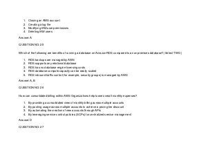 1. Closing an AWS account
2. Creating a log file
3. Modifying IAM user permissions
4. Deleting IAM users
Answer: A
QUESTION NO: 25
Which of the following are benefits of running a database on Amazon RDS compared to an onpremises database? (Select TWO )
1. RDS backups are managed by AWS
2. RDS supports any relational database
3. RDS has no database engine licensing costs
4. RDS database compote capacity can be easily scaled
5. RDS inbound traffic control (for example, security groups) is managed by AWS
Answer: A, B
QUESTION NO: 26
How can consolidated billing within AWS Organizations help lower overall monthly expenses?
1. By providing a consolidated view of monthly billing across multiple accounts
2. By pooling usage across multiple accounts to achieve a pricing tier discount
3. By automating the creation of new accounts through APIs
4. By leveraging service control policies (SCPs) tor centralized service management
Answer: D
QUESTION NO: 27
 