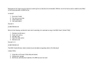 Management at a large company wants to avoid long-term contracts and is interested in AWS to move from fixed costs to variable costs. What
is the value proposition of AWS for this
company?
1. Economy of scale
2. Pay-as-you-go pricing
3. Volume discounts
4. Cost optimization
Answer: C
QUESTION NO: 28
Which of the following contribute to total cost of ownership of a workload running in the AWS Cloud? (Select TWO)
1. Hardware maintenance
2. Power and cooling
3. Storage costs
4. Space foe data center
5. Network costs
Answer: C, E
QUESTION NO: 29
The AWS Trusted Advisor checks include recommendations regarding which of the following?
(Select TWO.)
1. Information on Amazon S3 bucket permissions
2. AWS service outages
3. Multi-factor authentication enabled on the AWS account root user
 