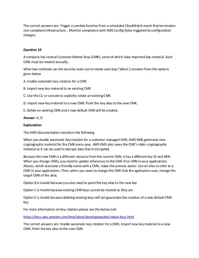 The correct answers are: Trigger a Lambda function from a scheduled CloudWatch event that terminates
non-compliant infrastructure. , Monitor compliance with AWS Config Rules triggered by configuration
changes
Question 10
A company has several Customer Master Keys (CMK), some of which have imported key material. Each
CMK must be rotated annually.
What two methods can the security team use to rotate each key? Select 2 answers from the options
given below
A. Enable automatic key rotation for a CMK
B. Import new key material to an existing CMK
C. Use the CLI or console to explicitly rotate an existing CMK
D. Import new key material to a new CMK; Point the key alias to the new CMK.
E. Delete an existing CMK and a new default CMK will be created.
Answer: A, D
Explanation:
The AWS Documentation mentions the following
When you enable automatic key rotation for a customer managed CMK, AWS KMS generates new
cryptographic material for the CMK every year. AWS KMS also saves the CMK's older cryptographic
material so it can be used to decrypt data that it encrypted.
Because the new CMK is a different resource from the current CMK, it has a different key ID and ARN.
When you change CMKs, you need to update references to the CMK ID or ARN in your applications.
Aliases, which associate a friendly name with a CMK, make this process easier. Use an alias to refer to a
CMK in your applications. Then, when you want to change the CMK that the application uses, change the
target CMK of the alias.
Option B is invalid because you also need to point the key alias to the new key
Option C is invalid because existing CMK keys cannot be rotated as they are
Option E is invalid because deleting existing keys will not guarantee the creation of a new default CMK
key
For more information on Key rotation please see the below Link:
https://docs.aws.amazon.com/kms/latest/developerguide/rotate-keys.html
The correct answers are: Enable automatic key rotation for a CMK, Import new key material to a new
CMK; Point the key alias to the new CMK.
 