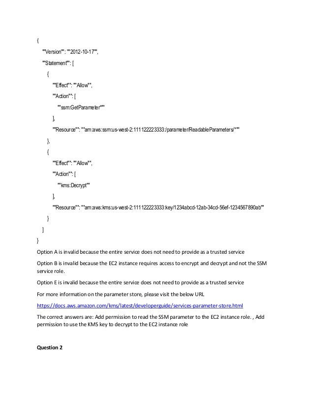 {
""Version"": ""2012-10-17"",
""Statement"": [
{
""Effect"": ""Allow"",
""Action"": [
""ssm:GetParameter*""
],
""Resource"": ""arn:aws:ssm:us-west-2:111122223333:/parameter/ReadableParameters/*""
},
{
""Effect"": ""Allow"",
""Action"": [
""kms:Decrypt""
],
""Resource"": ""arn:aws:kms:us-west-2:111122223333:key/1234abcd-12ab-34cd-56ef-1234567890ab""
}
]
}
Option A is invalid because the entire service does not need to provide as a trusted service
Option B is invalid because the EC2 instance requires access to encrypt and decrypt and not the SSM
service role.
Option E is invalid because the entire service does not need to provide as a trusted service
For more information on the parameter store, please visit the below URL
https://docs.aws.amazon.com/kms/latest/developerguide/services-parameter-store.html
The correct answers are: Add permission to read the SSM parameter to the EC2 instance role. , Add
permission to use the KMS key to decrypt to the EC2 instance role
Question 2
 