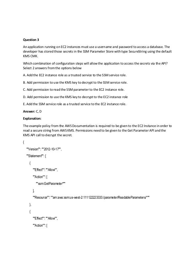 Question 3
An application running on EC2 instances must use a username and password to access a database. The
developer has stored those secrets in the SSM Parameter Store with type SecureString using the default
KMS CMK.
Which combination of configuration steps will allow the application to access the secrets via the API?
Select 2 answers from the options below
A. Add the EC2 instance role as a trusted service to the SSM service role.
B. Add permission to use the KMS key to decrypt to the SSM service role.
C. Add permission to read the SSM parameter to the EC2 instance role.
D. Add permission to use the KMS key to decrypt to the EC2 instance role
E. Add the SSM service role as a trusted service to the EC2 instance role.
Answer: C, D
Explanation:
The example policy from the AWS Documentation is required to be given to the EC2 Instance in order to
read a secure string from AWS KMS. Permissions need to be given to the Get Parameter API and the
KMS API call to decrypt the secret.
{
""Version"": ""2012-10-17"",
""Statement"": [
{
""Effect"": ""Allow"",
""Action"": [
""ssm:GetParameter*""
],
""Resource"": ""arn:aws:ssm:us-west-2:111122223333:/parameter/ReadableParameters/*""
},
{
""Effect"": ""Allow"",
""Action"": [
 