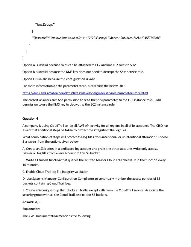 ""kms:Decrypt""
],
""Resource"": ""arn:aws:kms:us-west-2:111122223333:key/1234abcd-12ab-34cd-56ef-1234567890ab""
}
]
}
Option A is invalid because roles can be attached to EC2 and not EC2 roles to SSM
Option B is invalid because the KMS key does not need to decrypt the SSM service role.
Option E is invalid because this configuration is valid
For more information on the parameter store, please visit the below URL:
https://docs.aws.amazon.com/kms/latest/developerguide/services-parameter-store.html
The correct answers are: Add permission to read the SSM parameter to the EC2 instance role. , Add
permission to use the KMS key to decrypt to the EC2 instance role
Question 4
A company is using CloudTrail to log all AWS API activity for all regions in all of its accounts. The CISO has
asked that additional steps be taken to protect the integrity of the log files.
What combination of steps will protect the log files from intentional or unintentional alteration? Choose
2 answers from the options given below
A. Create an S3 bucket in a dedicated log account and grant the other accounts write only access.
Deliver all log files from every account to this S3 bucket.
B. Write a Lambda function that queries the Trusted Advisor Cloud Trail checks. Run the function every
10 minutes.
C. Enable Cloud Trail log file integrity validation
D. Use Systems Manager Configuration Compliance to continually monitor the access policies of S3
buckets containing Cloud Trail logs.
E. Create a Security Group that blocks all traffic except calls from the CloudTrail service. Associate the
security group with all the Cloud Trail destination S3 buckets.
Answer: A, C
Explanation:
The AWS Documentation mentions the following
 