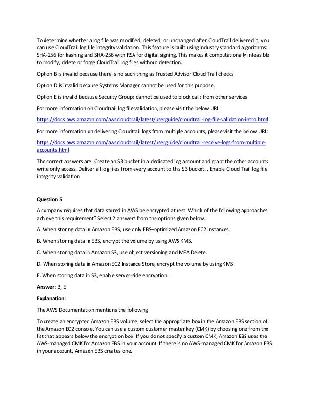To determine whether a log file was modified, deleted, or unchanged after CloudTrail delivered it, you
can use CloudTrail log file integrity validation. This feature is built using industry standard algorithms:
SHA-256 for hashing and SHA-256 with RSA for digital signing. This makes it computationally infeasible
to modify, delete or forge CloudTrail log files without detection.
Option B is invalid because there is no such thing as Trusted Advisor Cloud Trail checks
Option D is invalid because Systems Manager cannot be used for this purpose.
Option E is invalid because Security Groups cannot be used to block calls from other services
For more information on Cloudtrail log file validation, please visit the below URL:
https://docs.aws.amazon.com/awscloudtrail/latest/userguide/cloudtrail-log-file-validation-intro.html
For more information on delivering Cloudtrail logs from multiple accounts, please visit the below URL:
https://docs.aws.amazon.com/awscloudtrail/latest/userguide/cloudtrail-receive-logs-from-multiple-
accounts.html
The correct answers are: Create an S3 bucket in a dedicated log account and grant the other accounts
write only access. Deliver all log files from every account to this S3 bucket. , Enable Cloud Trail log file
integrity validation
Question 5
A company requires that data stored in AWS be encrypted at rest. Which of the following approaches
achieve this requirement? Select 2 answers from the options given below.
A. When storing data in Amazon EBS, use only EBS–optimized Amazon EC2 instances.
B. When storing data in EBS, encrypt the volume by using AWS KMS.
C. When storing data in Amazon S3, use object versioning and MFA Delete.
D. When storing data in Amazon EC2 Instance Store, encrypt the volume by using KMS.
E. When storing data in S3, enable server-side encryption.
Answer: B, E
Explanation:
The AWS Documentation mentions the following
To create an encrypted Amazon EBS volume, select the appropriate box in the Amazon EBS section of
the Amazon EC2 console. You can use a custom customer master key (CMK) by choosing one from the
list that appears below the encryption box. If you do not specify a custom CMK, Amazon EBS uses the
AWS-managed CMK for Amazon EBS in your account. If there is no AWS-managed CMK for Amazon EBS
in your account, Amazon EBS creates one.
 