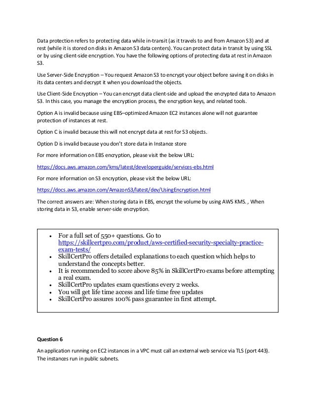 Data protection refers to protecting data while in-transit (as it travels to and from Amazon S3) and at
rest (while it is stored on disks in Amazon S3 data centers). You can protect data in transit by using SSL
or by using client-side encryption. You have the following options of protecting data at rest in Amazon
S3.
Use Server-Side Encryption – You request Amazon S3 to encrypt your object before saving it on disks in
its data centers and decrypt it when you download the objects.
Use Client-Side Encryption – You can encrypt data client-side and upload the encrypted data to Amazon
S3. In this case, you manage the encryption process, the encryption keys, and related tools.
Option A is invalid because using EBS–optimized Amazon EC2 instances alone will not guarantee
protection of instances at rest.
Option C is invalid because this will not encrypt data at rest for S3 objects.
Option D is invalid because you don’t store data in Instance store
For more information on EBS encryption, please visit the below URL:
https://docs.aws.amazon.com/kms/latest/developerguide/services-ebs.html
For more information on S3 encryption, please visit the below URL:
https://docs.aws.amazon.com/AmazonS3/latest/dev/UsingEncryption.html
The correct answers are: When storing data in EBS, encrypt the volume by using AWS KMS. , When
storing data in S3, enable server-side encryption.
 For a full set of 550+ questions. Go to
https://skillcertpro.com/product/aws-certified-security-specialty-practice-
exam-tests/
 SkillCertPro offers detailed explanations to each question which helps to
understand the concepts better.
 It is recommended to score above 85% in SkillCertPro exams before attempting
a real exam.
 SkillCertPro updates exam questions every 2 weeks.
 You will get life time access and life time free updates
 SkillCertPro assures 100% pass guarantee in first attempt.
Question 6
An application running on EC2 instances in a VPC must call an external web service via TLS (port 443).
The instances run in public subnets.
 