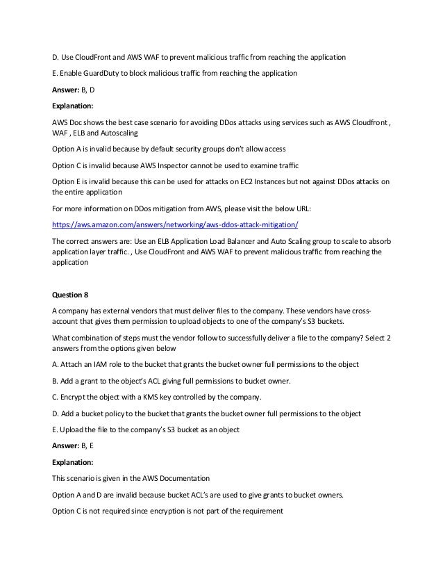 D. Use CloudFront and AWS WAF to prevent malicious traffic from reaching the application
E. Enable GuardDuty to block malicious traffic from reaching the application
Answer: B, D
Explanation:
AWS Doc shows the best case scenario for avoiding DDos attacks using services such as AWS Cloudfront ,
WAF , ELB and Autoscaling
Option A is invalid because by default security groups don’t allow access
Option C is invalid because AWS Inspector cannot be used to examine traffic
Option E is invalid because this can be used for attacks on EC2 Instances but not against DDos attacks on
the entire application
For more information on DDos mitigation from AWS, please visit the below URL:
https://aws.amazon.com/answers/networking/aws-ddos-attack-mitigation/
The correct answers are: Use an ELB Application Load Balancer and Auto Scaling group to scale to absorb
application layer traffic. , Use CloudFront and AWS WAF to prevent malicious traffic from reaching the
application
Question 8
A company has external vendors that must deliver files to the company. These vendors have cross-
account that gives them permission to upload objects to one of the company’s S3 buckets.
What combination of steps must the vendor follow to successfully deliver a file to the company? Select 2
answers from the options given below
A. Attach an IAM role to the bucket that grants the bucket owner full permissions to the object
B. Add a grant to the object’s ACL giving full permissions to bucket owner.
C. Encrypt the object with a KMS key controlled by the company.
D. Add a bucket policy to the bucket that grants the bucket owner full permissions to the object
E. Upload the file to the company’s S3 bucket as an object
Answer: B, E
Explanation:
This scenario is given in the AWS Documentation
Option A and D are invalid because bucket ACL’s are used to give grants to bucket owners.
Option C is not required since encryption is not part of the requirement
 