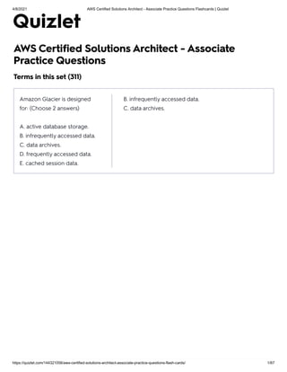 4/8/2021 AWS Certified Solutions Architect - Associate Practice Questions Flashcards | Quizlet
https://quizlet.com/144321056/aws-certified-solutions-architect-associate-practice-questions-flash-cards/ 1/67
AWS Certified Solutions Architect - Associate
Practice Questions
Terms in this set (311)
Amazon Glacier is designed
for: (Choose 2 answers)
A. active database storage.
B. infrequently accessed data.
C. data archives.
D. frequently accessed data.
E. cached session data.
B. infrequently accessed data.
C. data archives.
 
