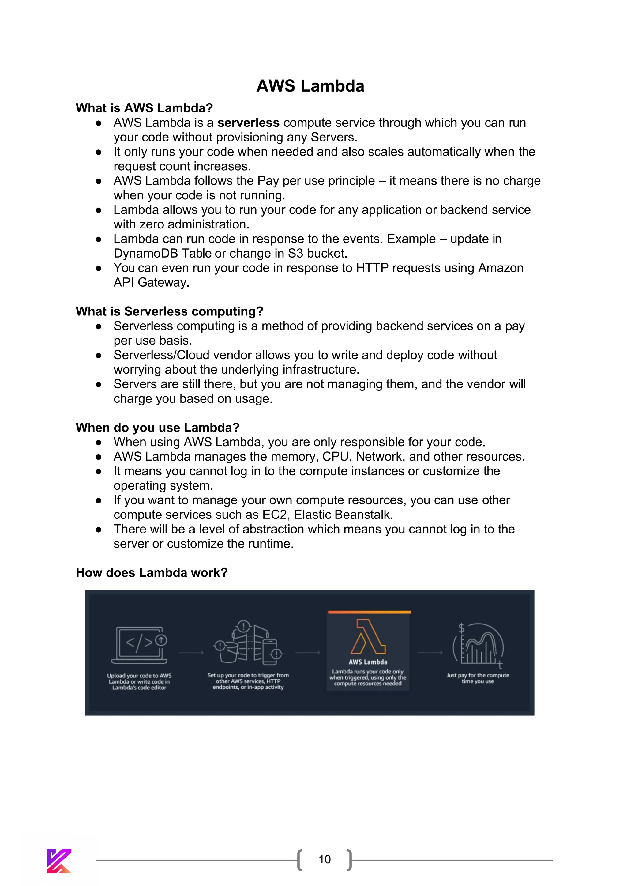 10
What is AWS Lambda?
AWS Lambda
● AWS Lambda is a serverless compute service through which you can run
your code without provisioning any Servers.
● It only runs your code when needed and also scales automatically when the
request count increases.
● AWS Lambda follows the Pay per use principle – it means there is no charge
when your code is not running.
● Lambda allows you to run your code for any application or backend service
with zero administration.
● Lambda can run code in response to the events. Example – update in
DynamoDB Table or change in S3 bucket.
● You can even run your code in response to HTTP requests using Amazon
API Gateway.
What is Serverless computing?
● Serverless computing is a method of providing backend services on a pay
per use basis.
● Serverless/Cloud vendor allows you to write and deploy code without
worrying about the underlying infrastructure.
● Servers are still there, but you are not managing them, and the vendor will
charge you based on usage.
When do you use Lambda?
● When using AWS Lambda, you are only responsible for your code.
● AWS Lambda manages the memory, CPU, Network, and other resources.
● It means you cannot log in to the compute instances or customize the
operating system.
● If you want to manage your own compute resources, you can use other
compute services such as EC2, Elastic Beanstalk.
● There will be a level of abstraction which means you cannot log in to the
server or customize the runtime.
How does Lambda work?
 