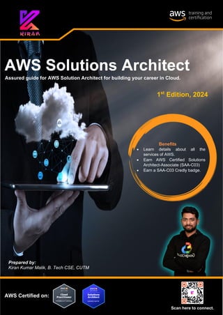 AWS Solutions Architect
Prepared by:
Kiran Kumar Malik, B. Tech CSE, CUTM
AWS Certified on:
Assured guide for AWS Solution Architect for building your career in Cloud.
Scan here to connect.
Benefits
• Learn details about all the
services of AWS.
• Earn AWS Certified Solutions
Architect-Associate (SAA-C03)
• Earn a SAA-C03 Credly badge.
1st
Edition, 2024
 