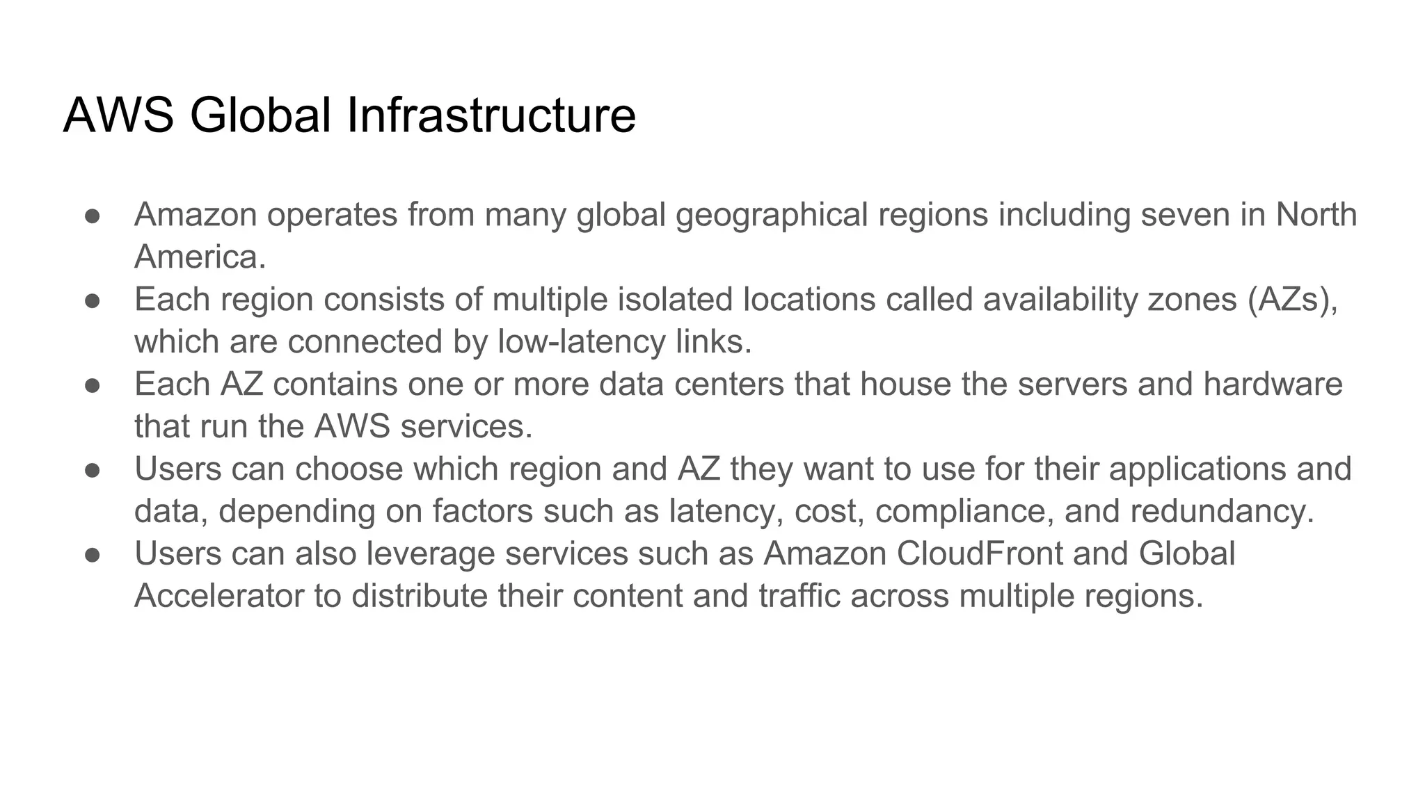 AWS Global Infrastructure
● Amazon operates from many global geographical regions including seven in North
America.
● Each region consists of multiple isolated locations called availability zones (AZs),
which are connected by low-latency links.
● Each AZ contains one or more data centers that house the servers and hardware
that run the AWS services.
● Users can choose which region and AZ they want to use for their applications and
data, depending on factors such as latency, cost, compliance, and redundancy.
● Users can also leverage services such as Amazon CloudFront and Global
Accelerator to distribute their content and traffic across multiple regions.
 