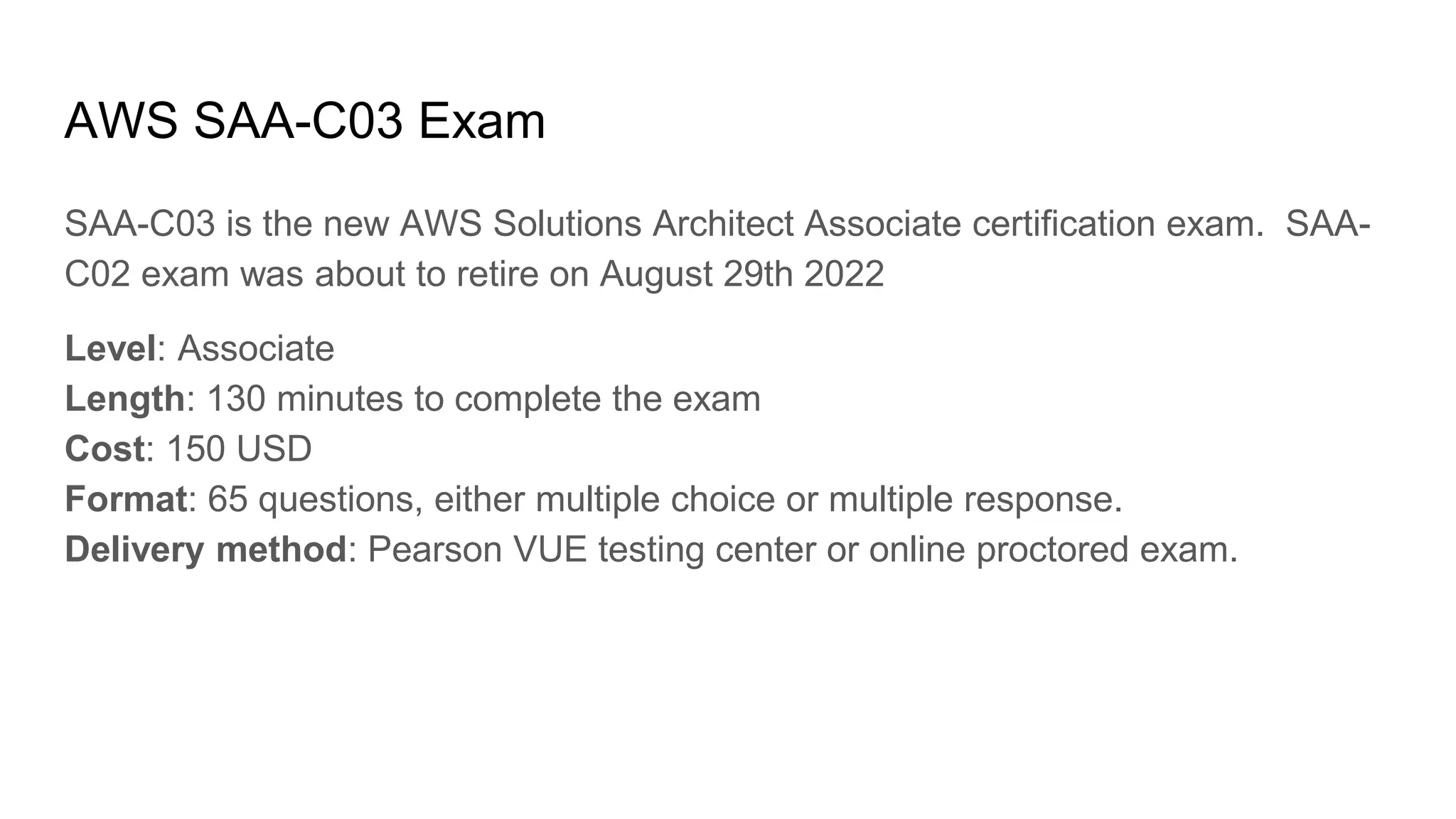AWS SAA-C03 Exam
SAA-C03 is the new AWS Solutions Architect Associate certification exam. SAA-
C02 exam was about to retire on August 29th 2022
Level: Associate
Length: 130 minutes to complete the exam
Cost: 150 USD
Format: 65 questions, either multiple choice or multiple response.
Delivery method: Pearson VUE testing center or online proctored exam.
 