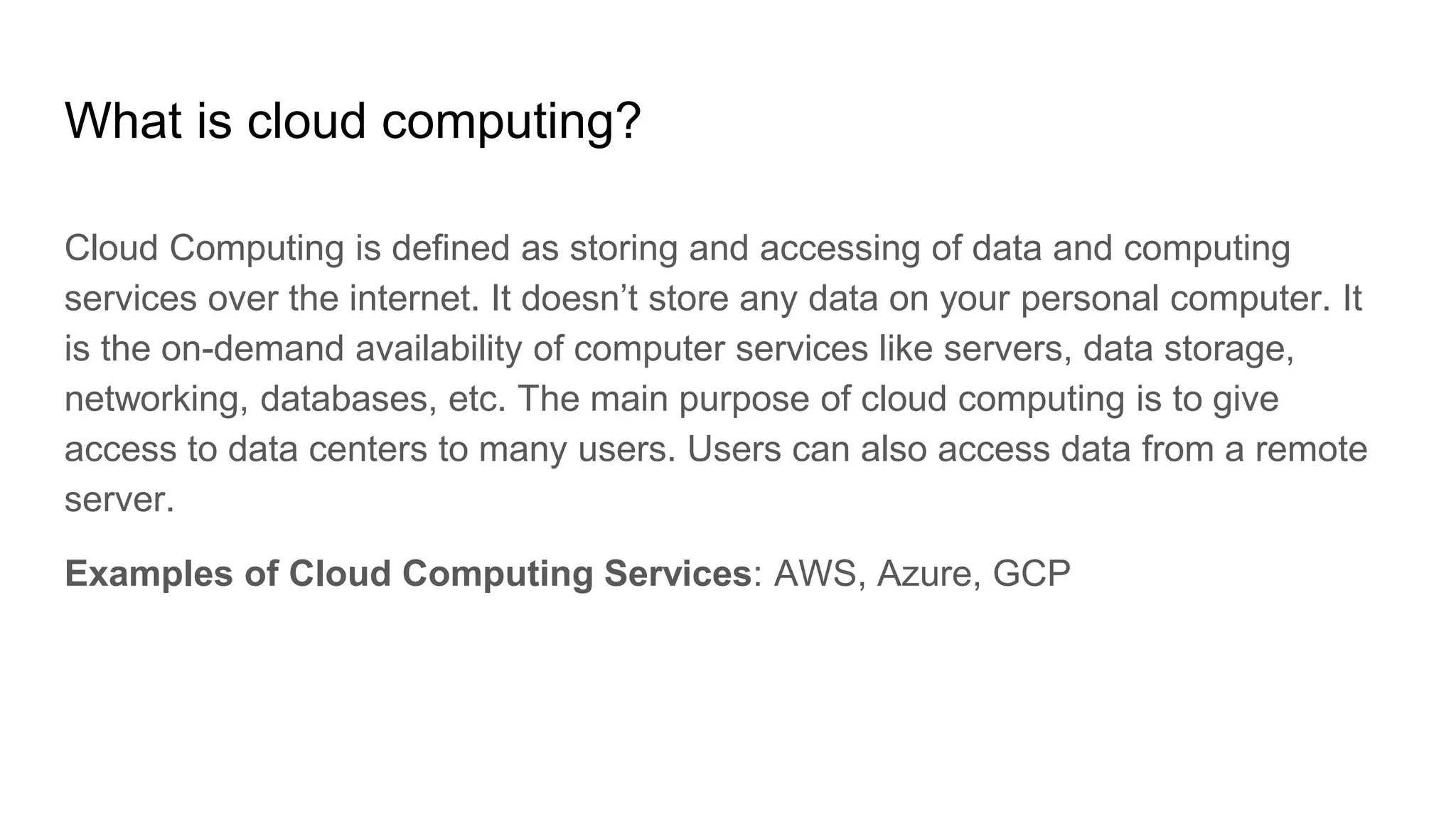 What is cloud computing?
Cloud Computing is defined as storing and accessing of data and computing
services over the internet. It doesn’t store any data on your personal computer. It
is the on-demand availability of computer services like servers, data storage,
networking, databases, etc. The main purpose of cloud computing is to give
access to data centers to many users. Users can also access data from a remote
server.
Examples of Cloud Computing Services: AWS, Azure, GCP
 