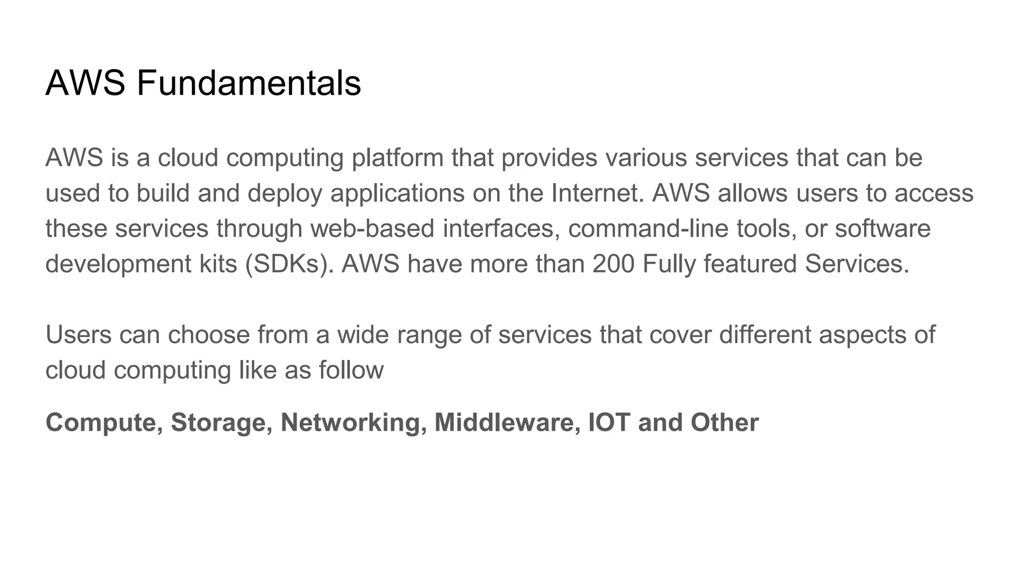 AWS Fundamentals
AWS is a cloud computing platform that provides various services that can be
used to build and deploy applications on the Internet. AWS allows users to access
these services through web-based interfaces, command-line tools, or software
development kits (SDKs). AWS have more than 200 Fully featured Services.
Users can choose from a wide range of services that cover different aspects of
cloud computing like as follow
Compute, Storage, Networking, Middleware, IOT and Other
 