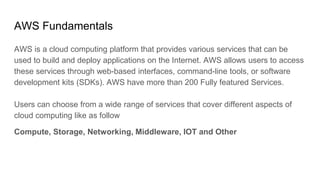 AWS Fundamentals
AWS is a cloud computing platform that provides various services that can be
used to build and deploy applications on the Internet. AWS allows users to access
these services through web-based interfaces, command-line tools, or software
development kits (SDKs). AWS have more than 200 Fully featured Services.
Users can choose from a wide range of services that cover different aspects of
cloud computing like as follow
Compute, Storage, Networking, Middleware, IOT and Other
 
