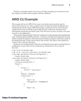 AWS CLI Example 75
DataSync can handle transfer rates of up to 10 Gbps (assuming your infrastructure has
that capacity) and offers both encryption and data validation.
AWS CLI Example
This example will use the AWS CLI to create a new bucket and recursively copy the
sales-docs directory to it. Then, using the low-level s3api CLI (which should have been
installed along with the regular AWS CLI package), you’ll check for the current lifecycle
configuration of your new bucket with the get-bucket-lifecycle-configuration
subcommand, specifying your bucket name. This will return an error, of course, since there
currently is no configuration.
Next,you’llruntheput-bucket-lifecycle-configurationsubcommand,specifyingthebucket
name. You’ll also add some JSON code to the --lifecycle-configuration argument. The code
(which could also be passed as a file) will transition all objects using the sales-docs prefix to
the Standard-IA after 30 days and to Glacier after 60 days. The objects will be deleted (or
“expire”) after a full year (365 days).
Finally, you can run get-bucket-lifecycle-configuration once again to confirm that your
configuration is active. Here are the commands you would need to run to make all
this work:
$ aws s3 mb s3://bucket-name
$ aws s3 cp --recursive sales-docs/ s3://bucket-name
$ aws s3api get-bucket-lifecycle-configuration 
--bucket bucket-name
$ aws s3api put-bucket-lifecycle-configuration 
--bucket bucket-name 
--lifecycle-configuration '{
"Rules": [
{
"Filter": {
"Prefix": "sales-docs/"
},
"Status": "Enabled",
"Transitions": [
{
"Days": 30,
"StorageClass": "STANDARD_IA"
},
{
"Days": 60,
https://t.me/learningnets
 